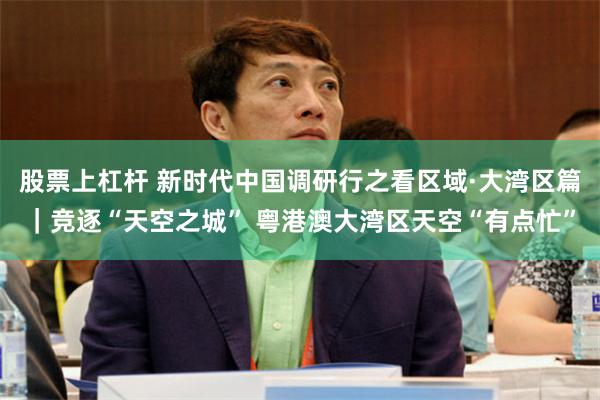 股票上杠杆 新时代中国调研行之看区域·大湾区篇｜竞逐“天空之城” 粤港澳大湾区天空“有点忙”
