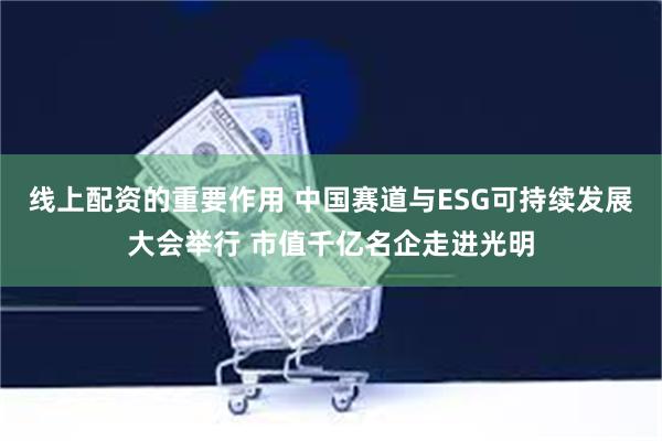 线上配资的重要作用 中国赛道与ESG可持续发展大会举行 市值千亿名企走进光明