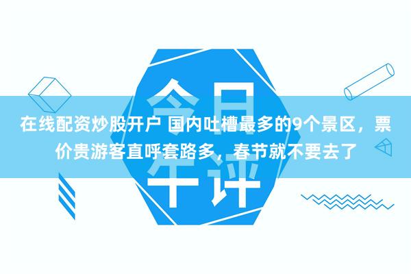 在线配资炒股开户 国内吐槽最多的9个景区，票价贵游客直呼套路多，春节就不要去了