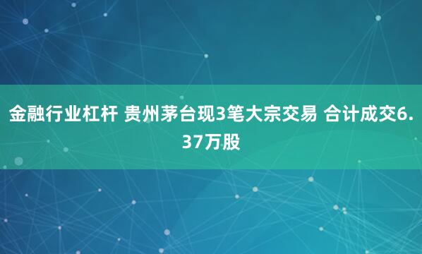 金融行业杠杆 贵州茅台现3笔大宗交易 合计成交6.37万股