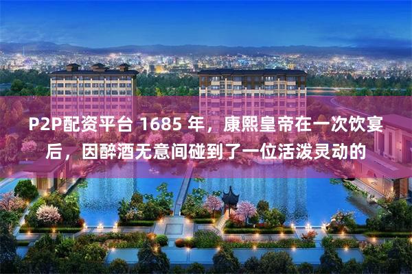P2P配资平台 1685 年，康熙皇帝在一次饮宴后，因醉酒无意间碰到了一位活泼灵动的