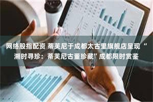 网络股指配资 蒂芙尼于成都太古里旗舰店呈现 “溯时寻珍：蒂芙尼古董珍藏”成都限时赏鉴