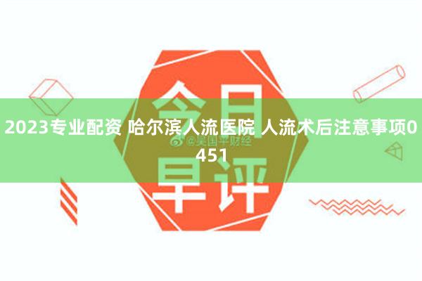 2023专业配资 哈尔滨人流医院 人流术后注意事项0451
