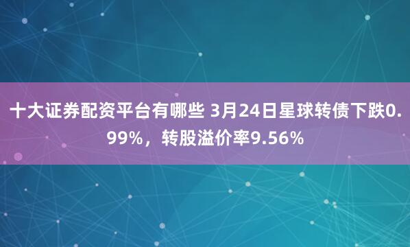十大证券配资平台有哪些 3月24日星球转债下跌0.99%，转股溢价率9.56%