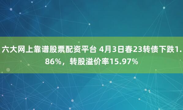 六大网上靠谱股票配资平台 4月3日春23转债下跌1.86%，转股溢价率15.97%
