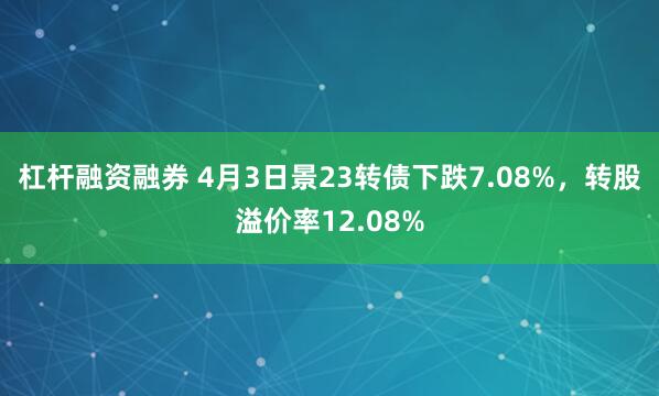 杠杆融资融券 4月3日景23转债下跌7.08%，转股溢价率12.08%