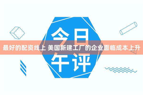 最好的配资线上 美国新建工厂的企业面临成本上升