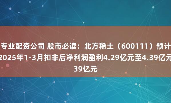 专业配资公司 股市必读：北方稀土（600111）预计2025年1-3月扣非后净利润盈利4.29亿元至4.39亿元