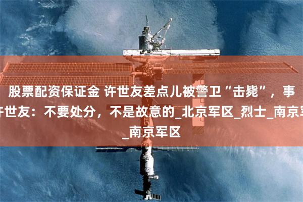 股票配资保证金 许世友差点儿被警卫“击毙”，事后许世友：不要处分，不是故意的_北京军区_烈士_南京军区