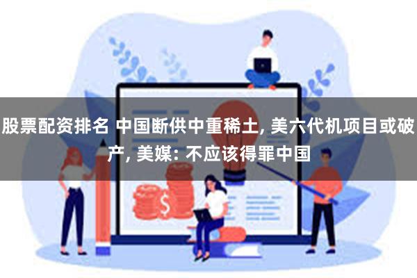 股票配资排名 中国断供中重稀土, 美六代机项目或破产, 美媒: 不应该得罪中国