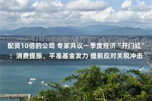 配资10倍的公司 专家共议一季度经济“开门红”：消费提振、平准基金发力 提前应对关税冲击