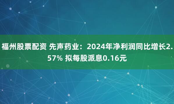 福州股票配资 先声药业：2024年净利润同比增长2.57% 拟每股派息0.16元