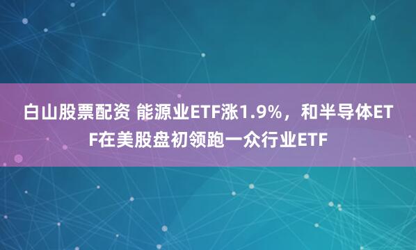 白山股票配资 能源业ETF涨1.9%，和半导体ETF在美股盘初领跑一众行业ETF