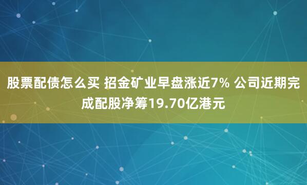 股票配债怎么买 招金矿业早盘涨近7% 公司近期完成配股净筹19.70亿港元