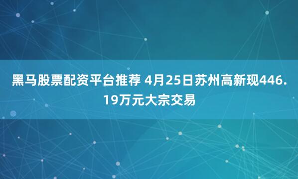 黑马股票配资平台推荐 4月25日苏州高新现446.19万元大宗交易