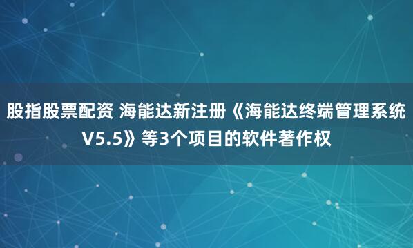 股指股票配资 海能达新注册《海能达终端管理系统V5.5》等3个项目的软件著作权
