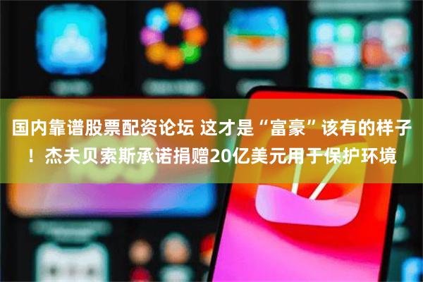 国内靠谱股票配资论坛 这才是“富豪”该有的样子！杰夫贝索斯承诺捐赠20亿美元用于保护环境