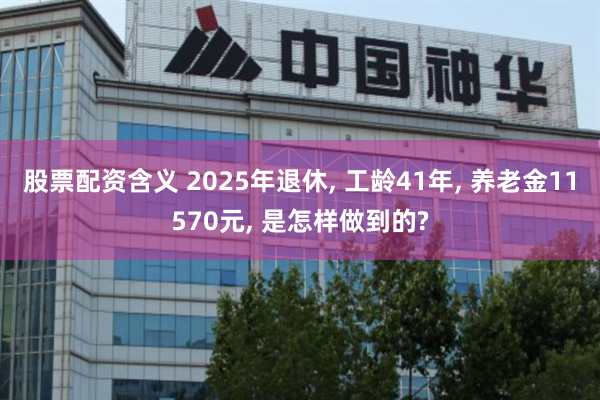 股票配资含义 2025年退休, 工龄41年, 养老金11570元, 是怎样做到的?