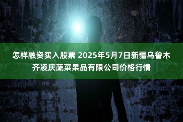 怎样融资买入股票 2025年5月7日新疆乌鲁木齐凌庆蔬菜果品有限公司价格行情