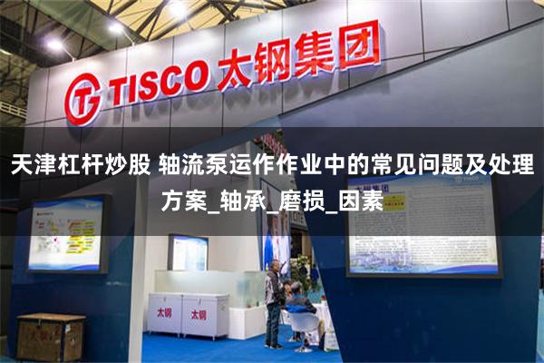 天津杠杆炒股 轴流泵运作作业中的常见问题及处理方案_轴承_磨损_因素