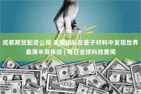 成都期货配资公司 美国团队在量子材料中发现世界最薄半导体结 | 每日全球科技要闻