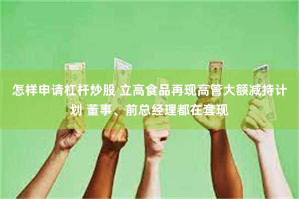 怎样申请杠杆炒股 立高食品再现高管大额减持计划 董事、前总经理都在套现