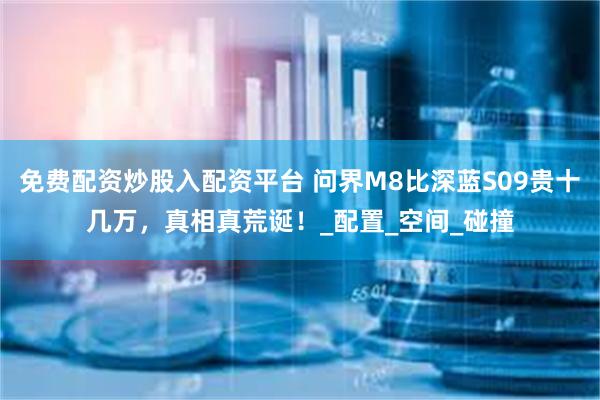 免费配资炒股入配资平台 问界M8比深蓝S09贵十几万，真相真荒诞！_配置_空间_碰撞
