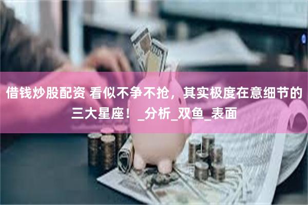 借钱炒股配资 看似不争不抢，其实极度在意细节的三大星座！_分析_双鱼_表面