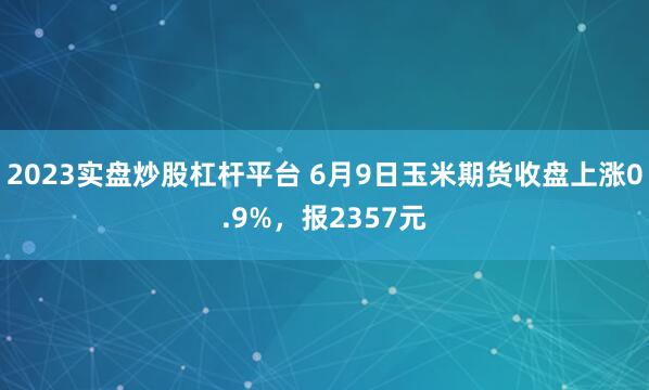 2023实盘炒股杠杆平台 6月9日玉米期货收盘上涨0.9%，报2357元