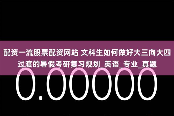 配资一流股票配资网站 文科生如何做好大三向大四过渡的暑假考研复习规划_英语_专业_真题