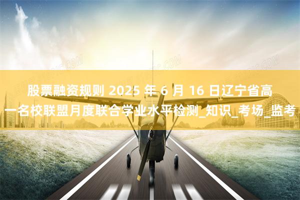 股票融资规则 2025 年 6 月 16 日辽宁省高一名校联盟月度联合学业水平检测_知识_考场_监考