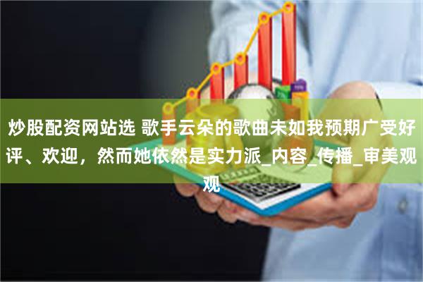 炒股配资网站选 歌手云朵的歌曲未如我预期广受好评、欢迎，然而她依然是实力派_内容_传播_审美观