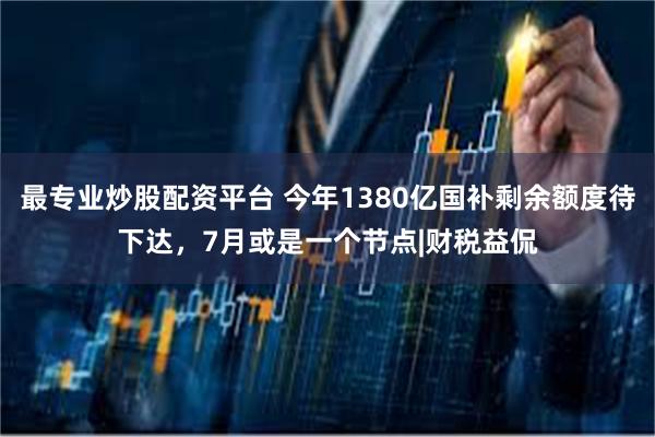 最专业炒股配资平台 今年1380亿国补剩余额度待下达，7月或是一个节点|财税益侃