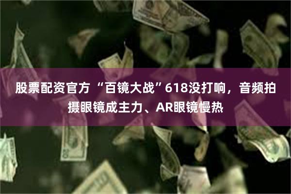 股票配资官方 “百镜大战”618没打响，音频拍摄眼镜成主力、AR眼镜慢热