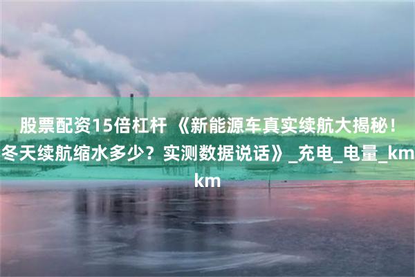 股票配资15倍杠杆 《新能源车真实续航大揭秘！冬天续航缩水多少？实测数据说话》_充电_电量_km
