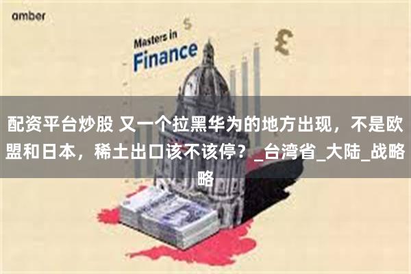 配资平台炒股 又一个拉黑华为的地方出现，不是欧盟和日本，稀土出口该不该停？_台湾省_大陆_战略