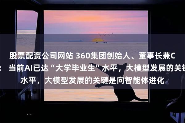 股票配资公司网站 360集团创始人、董事长兼CEO周鸿祎答每经： 当前AI已达“大学毕业生”水平，大模型发展的关键是向智能体进化