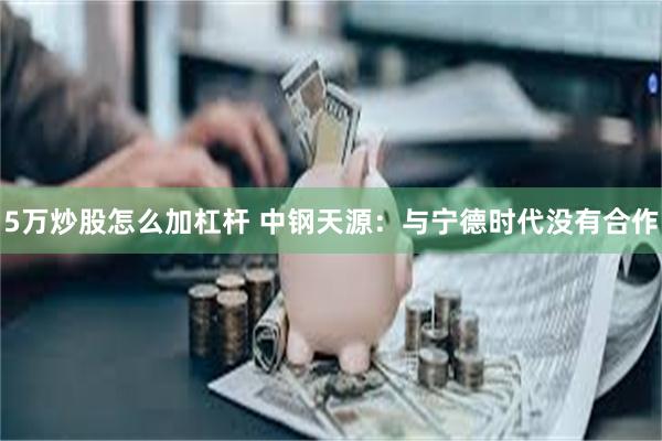 5万炒股怎么加杠杆 中钢天源：与宁德时代没有合作