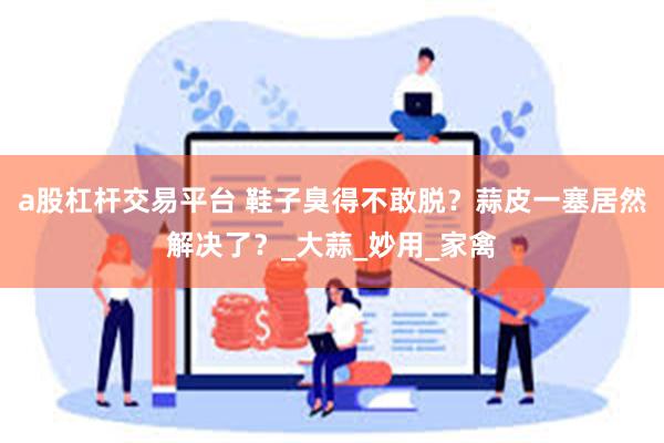 a股杠杆交易平台 鞋子臭得不敢脱？蒜皮一塞居然解决了？_大蒜_妙用_家禽