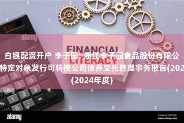 白银配资开户 李子园: 浙江李子园食品股份有限公司向不特定对象发行可转换公司债券受托管理事务报告(2024年度)