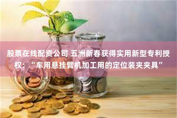 股票在线配资公司 五洲新春获得实用新型专利授权：“车用悬挂臂机加工用的定位装夹夹具”